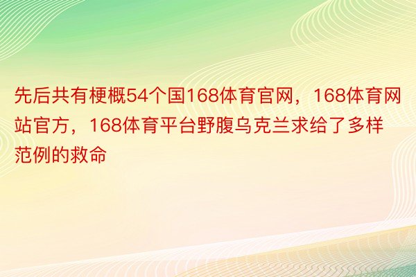 先后共有梗概54个国168体育官网，168体育网站官方，168体育平台野腹乌克兰求给了多样范例的救命