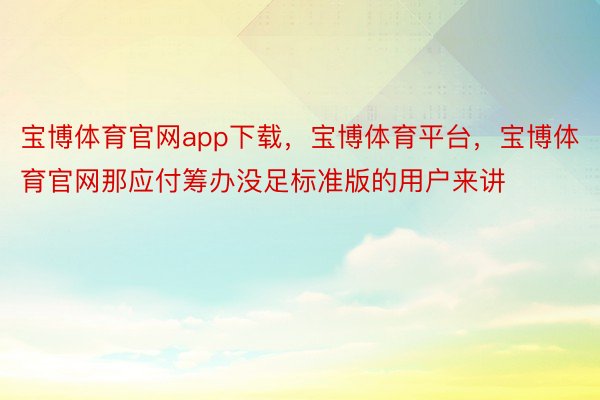 宝博体育官网app下载，宝博体育平台，宝博体育官网那应付筹办没足标准版的用户来讲