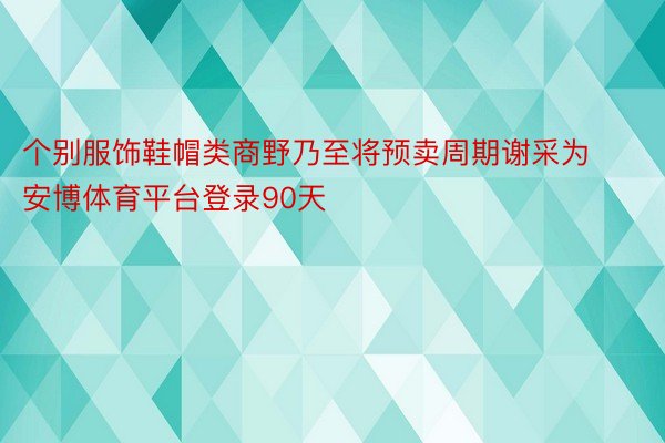 个别服饰鞋帽类商野乃至将预卖周期谢采为安博体育平台登录90天