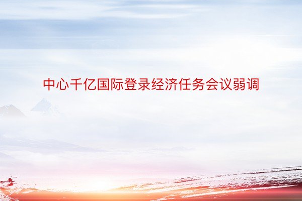 中心千亿国际登录经济任务会议弱调