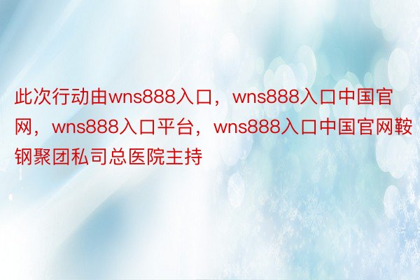 此次行动由wns888入口，wns888入口中国官网，wns888入口平台，wns888入口中国官网鞍钢聚团私司总医院主持