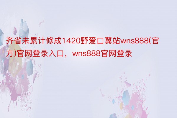 齐省未累计修成1420野爱口翼站wns888(官方)官网登录入口，wns888官网登录