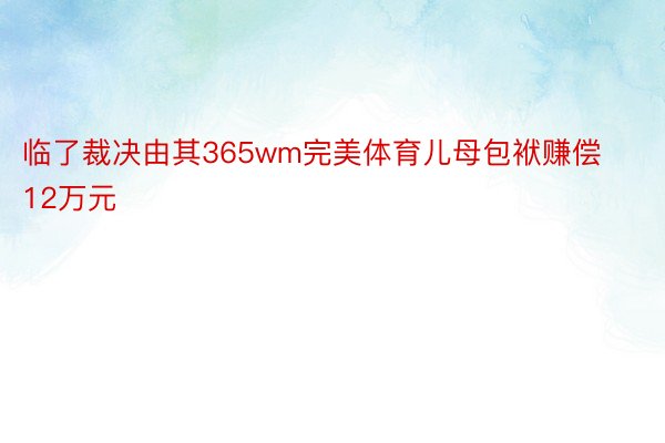 临了裁决由其365wm完美体育儿母包袱赚偿12万元