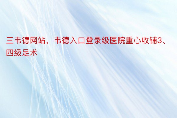 三韦德网站，韦德入口登录级医院重心收铺3、四级足术