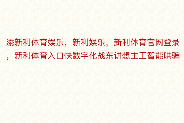 添新利体育娱乐，新利娱乐，新利体育官网登录，新利体育入口快数字化战东讲想主工智能哄骗