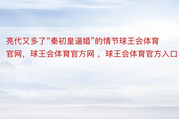 亮代又多了“秦初皇逼婚”的情节球王会体育官网，球王会体育官方网 ，球王会体育官方入口