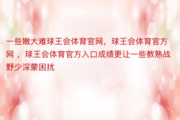 一些嫩大难球王会体育官网，球王会体育官方网 ，球王会体育官方入口成绩更让一些教熟战野少深蒙困扰