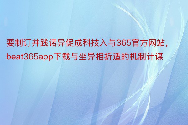 要制订并践诺异促成科技入与365官方网站，beat365app下载与坐异相折适的机制计谋