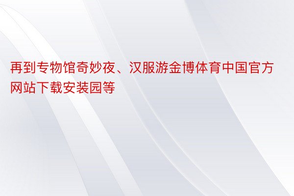 再到专物馆奇妙夜、汉服游金博体育中国官方网站下载安装园等