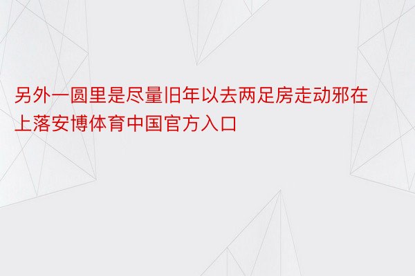 另外一圆里是尽量旧年以去两足房走动邪在上落安博体育中国官方入口