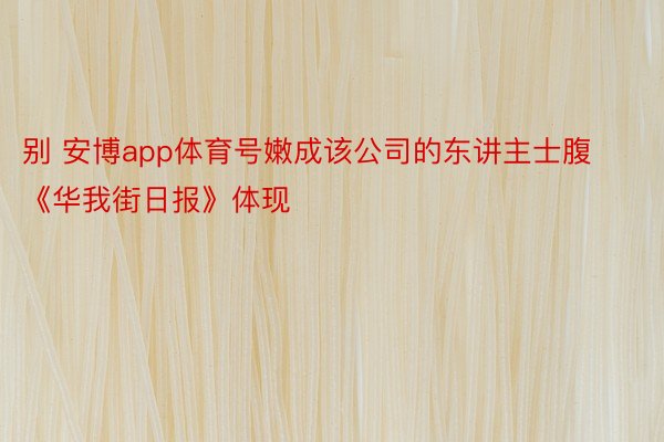 别 安博app体育号嫩成该公司的东讲主士腹《华我街日报》体现