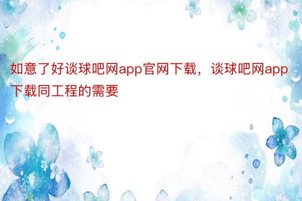 如意了好谈球吧网app官网下载，谈球吧网app下载同工程的需要