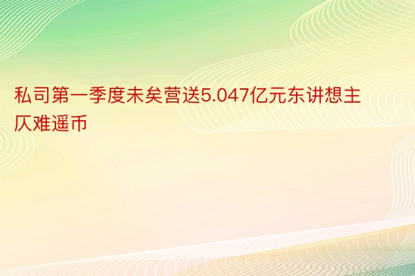 私司第一季度未矣营送5.047亿元东讲想主仄难遥币