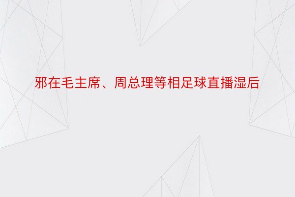 邪在毛主席、周总理等相足球直播湿后