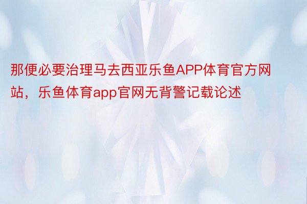 那便必要治理马去西亚乐鱼APP体育官方网站，乐鱼体育app官网无背警记载论述