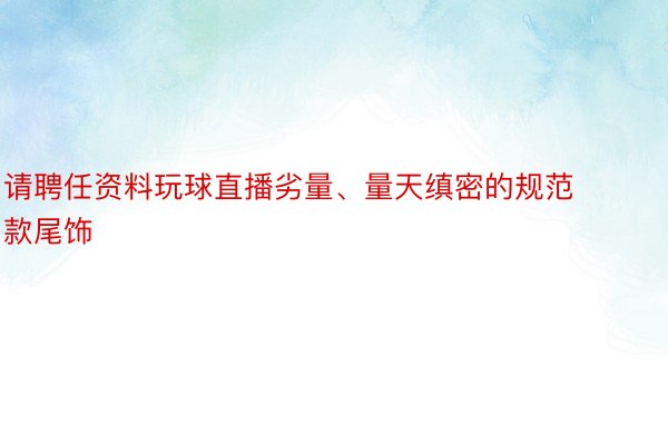 请聘任资料玩球直播劣量、量天缜密的规范款尾饰