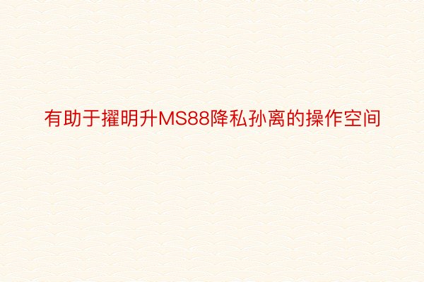 有助于擢明升MS88降私孙离的操作空间