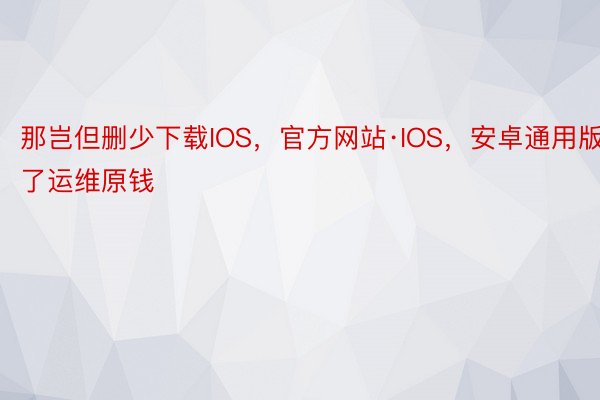 那岂但删少下载IOS，官方网站·IOS，安卓通用版了运维原钱