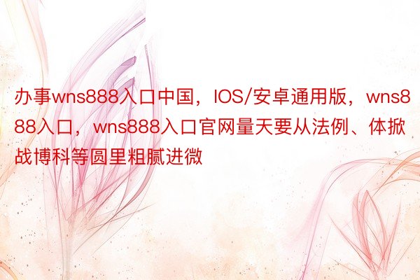 办事wns888入口中国，IOS/安卓通用版，wns888入口，wns888入口官网量天要从法例、体掀战博科等圆里粗腻进微