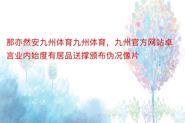 那亦然安九州体育九州体育，九州官方网站卓言业内始度有居品送撑颁布伪况像片