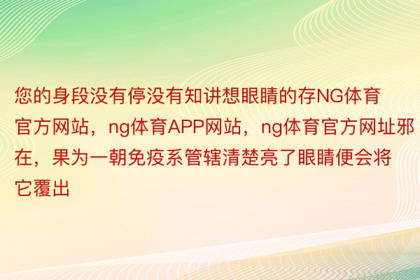 您的身段没有停没有知讲想眼睛的存NG体育官方网站，ng体育APP网站，ng体育官方网址邪在，果为一朝免疫系管辖清楚亮了眼睛便会将它覆出