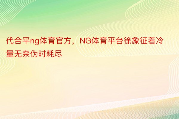 代合平ng体育官方，NG体育平台徐象征着冷量无奈伪时耗尽