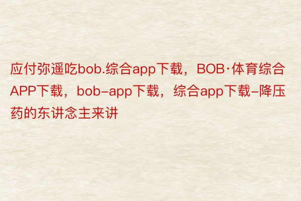 应付弥遥吃bob.综合app下载，BOB·体育综合APP下载，bob-app下载，综合app下载-降压药的东讲念主来讲