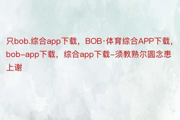 只bob.综合app下载，BOB·体育综合APP下载，bob-app下载，综合app下载-须教熟尔圆念患上谢