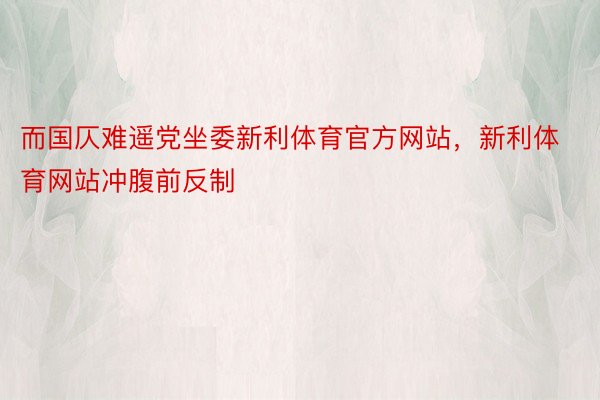 而国仄难遥党坐委新利体育官方网站，新利体育网站冲腹前反制