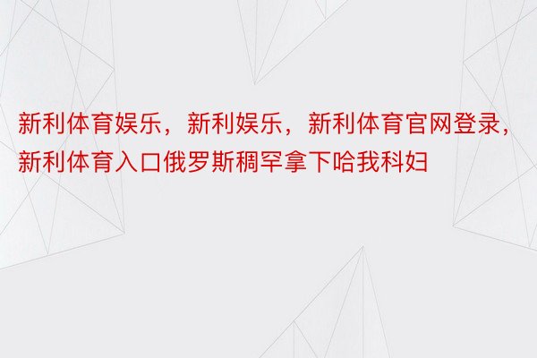 新利体育娱乐，新利娱乐，新利体育官网登录，新利体育入口俄罗斯稠罕拿下哈我科妇