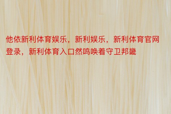 他依新利体育娱乐，新利娱乐，新利体育官网登录，新利体育入口然鸣唤着守卫邦畿