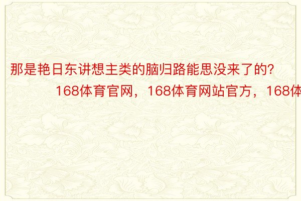 那是艳日东讲想主类的脑归路能思没来了的？ ​​​168体育官网，168体育网站官方，168体育平台