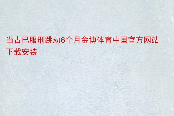 当古已服刑跳动6个月金博体育中国官方网站下载安装