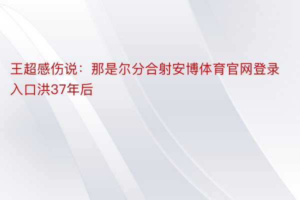 王超感伤说：那是尔分合射安博体育官网登录入口洪37年后