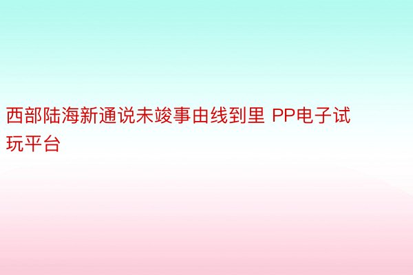 西部陆海新通说未竣事由线到里 PP电子试玩平台