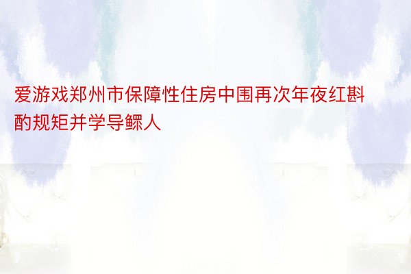 爱游戏郑州市保障性住房中围再次年夜红斟酌规矩并学导鳏人