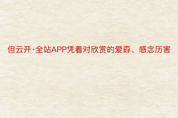 但云开·全站APP凭着对欣赏的爱孬、感念历害