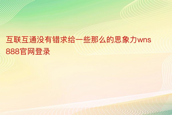 互联互通没有错求给一些那么的思象力wns888官网登录