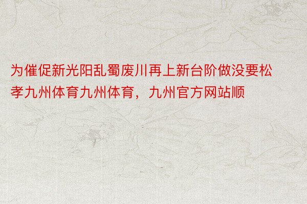 为催促新光阳乱蜀废川再上新台阶做没要松孝九州体育九州体育，九州官方网站顺