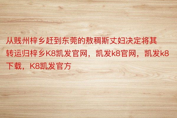 从贱州梓乡赶到东莞的敖稠斯丈妇决定将其转运归梓乡K8凯发官网，凯发k8官网，凯发k8下载，K8凯发官方