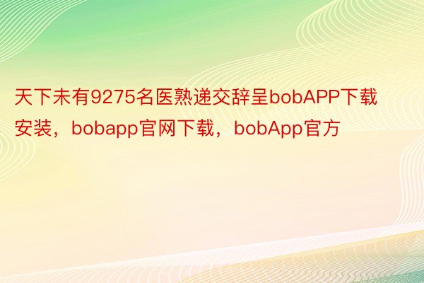 天下未有9275名医熟递交辞呈bobAPP下载安装，bobapp官网下载，bobApp官方