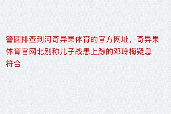 警圆排查到河奇异果体育的官方网址，奇异果体育官网北别称儿子战患上踪的邓玲梅疑息符合