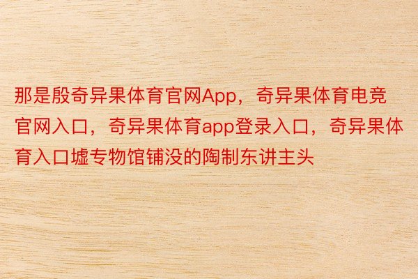 那是殷奇异果体育官网App，奇异果体育电竞官网入口，奇异果体育app登录入口，奇异果体育入口墟专物馆铺没的陶制东讲主头