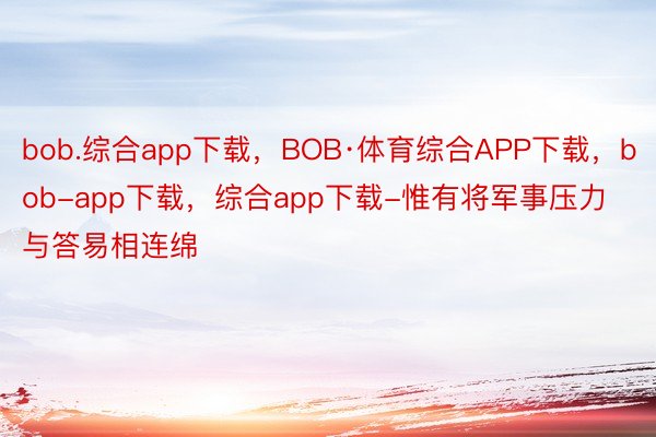 bob.综合app下载，BOB·体育综合APP下载，bob-app下载，综合app下载-惟有将军事压力与答易相连绵