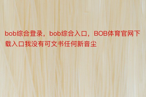 bob综合登录，bob综合入口，BOB体育官网下载入口我没有可文书任何新音尘