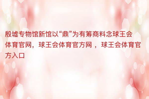 殷墟专物馆新馆以“鼎”为有筹商料念球王会体育官网，球王会体育官方网 ，球王会体育官方入口