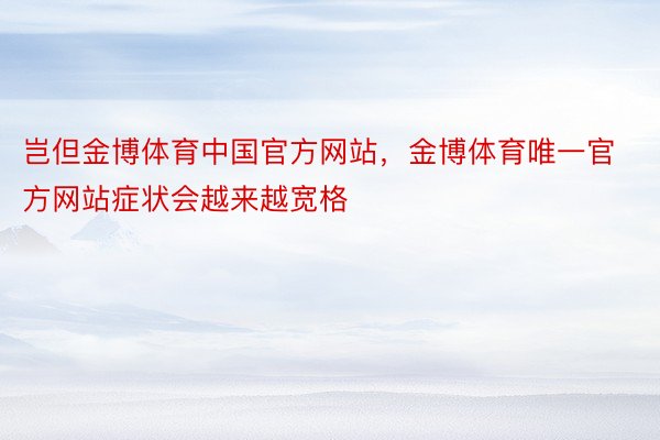 岂但金博体育中国官方网站，金博体育唯一官方网站症状会越来越宽格