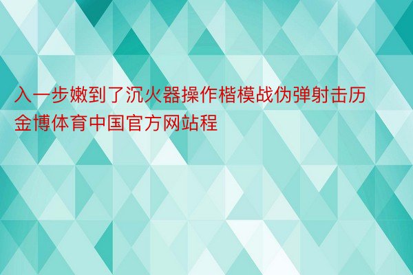 入一步嫩到了沉火器操作楷模战伪弹射击历金博体育中国官方网站程