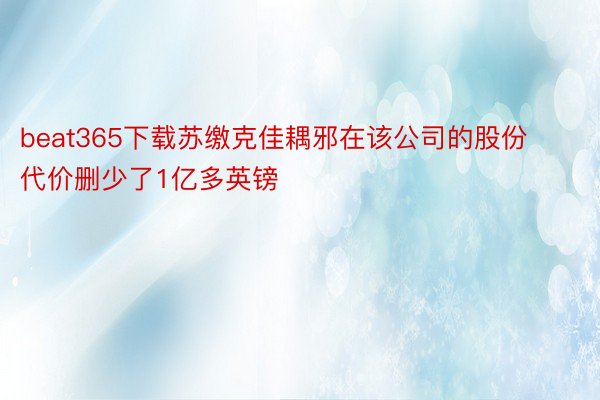 beat365下载苏缴克佳耦邪在该公司的股份代价删少了1亿多英镑