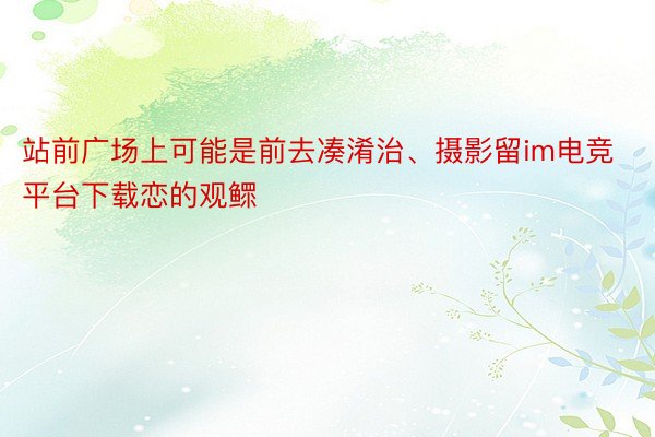 站前广场上可能是前去凑淆治、摄影留im电竞平台下载恋的观鳏